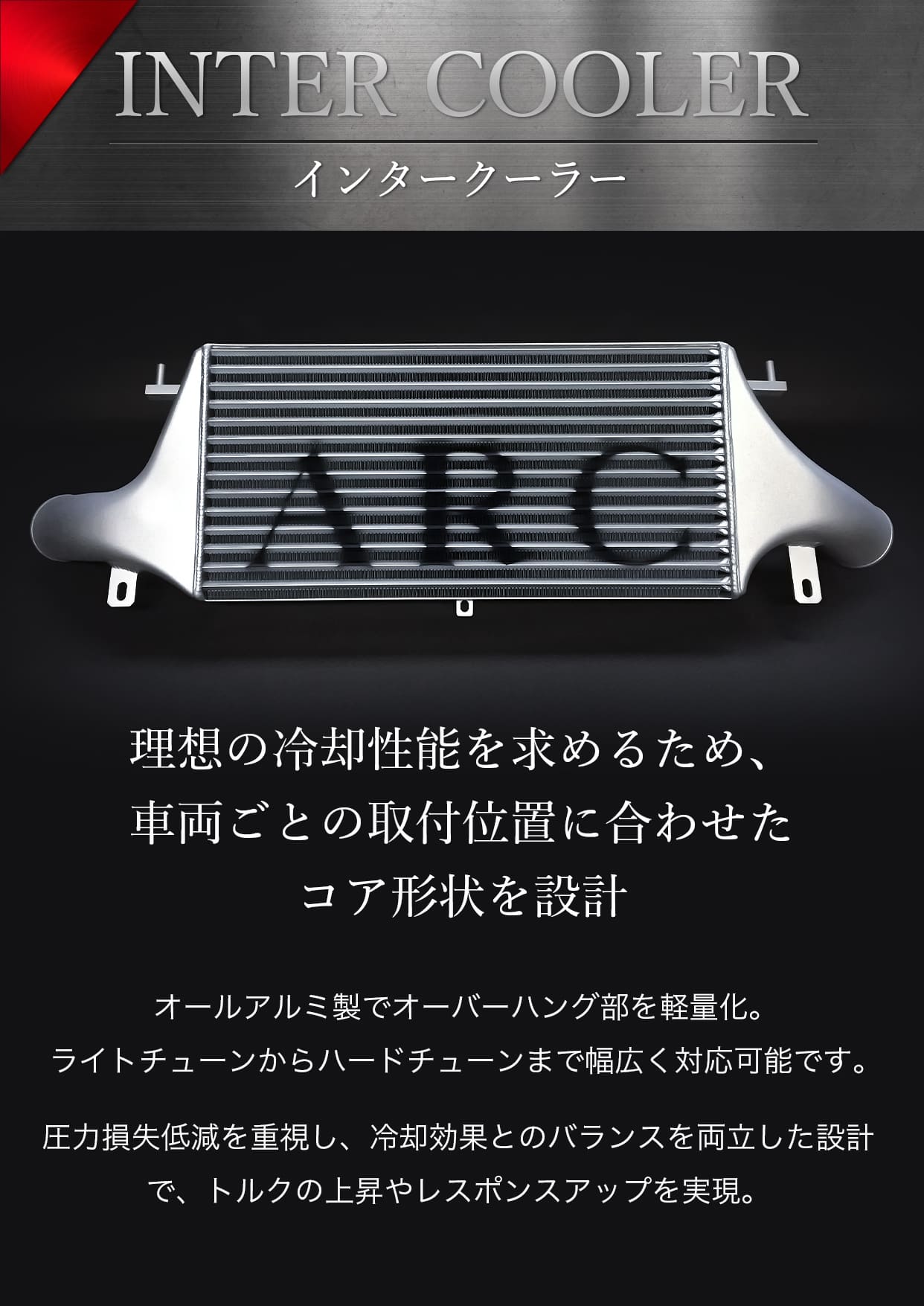 インタークーラー　理想の冷却性能を求めるため、 車両ごとの取付位置に合わせたコア形状を設計圧力損失低減を重視し、冷却効果とのバランスを両立した設計で、トルクの上昇やレスポンスアップを実現。オールアルミ製でオーバーハング部を軽量化。ライトチューンからハードチューンまで幅広く対応可能です。